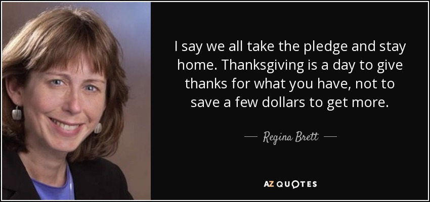 I say we all take the pledge and stay home. Thanksgiving is a day to give thanks for what you have, not to save a few dollars to get more. - Regina Brett