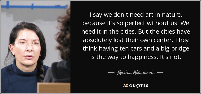I say we don't need art in nature, because it's so perfect without us. We need it in the cities. But the cities have absolutely lost their own center. They think having ten cars and a big bridge is the way to happiness. It's not. - Marina Abramovic