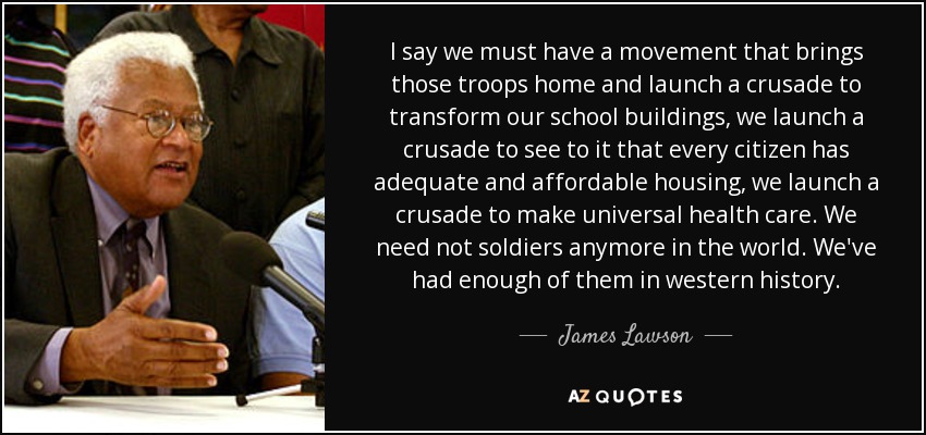 I say we must have a movement that brings those troops home and launch a crusade to transform our school buildings, we launch a crusade to see to it that every citizen has adequate and affordable housing, we launch a crusade to make universal health care. We need not soldiers anymore in the world. We've had enough of them in western history. - James Lawson