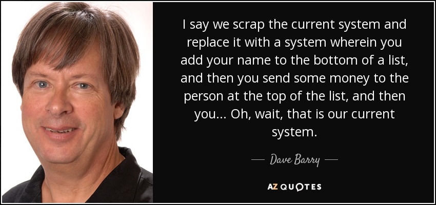 I say we scrap the current system and replace it with a system wherein you add your name to the bottom of a list, and then you send some money to the person at the top of the list, and then you... Oh, wait, that is our current system. - Dave Barry