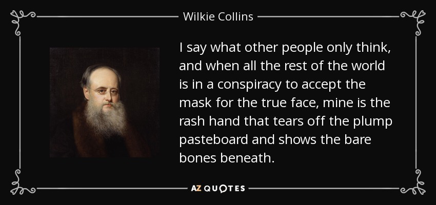 I say what other people only think, and when all the rest of the world is in a conspiracy to accept the mask for the true face, mine is the rash hand that tears off the plump pasteboard and shows the bare bones beneath. - Wilkie Collins