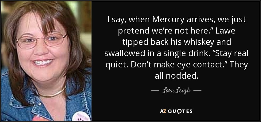 I say, when Mercury arrives, we just pretend we’re not here.” Lawe tipped back his whiskey and swallowed in a single drink. “Stay real quiet. Don’t make eye contact.” They all nodded. - Lora Leigh