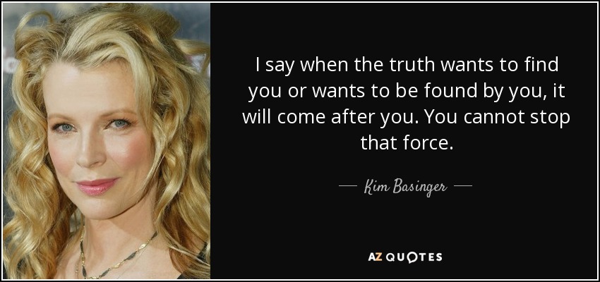 I say when the truth wants to find you or wants to be found by you, it will come after you. You cannot stop that force. - Kim Basinger