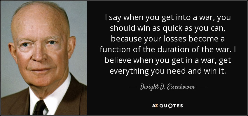 I say when you get into a war, you should win as quick as you can, because your losses become a function of the duration of the war. I believe when you get in a war, get everything you need and win it. - Dwight D. Eisenhower