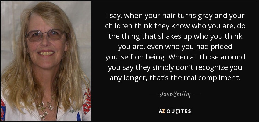 I say, when your hair turns gray and your children think they know who you are, do the thing that shakes up who you think you are, even who you had prided yourself on being. When all those around you say they simply don't recognize you any longer, that's the real compliment. - Jane Smiley