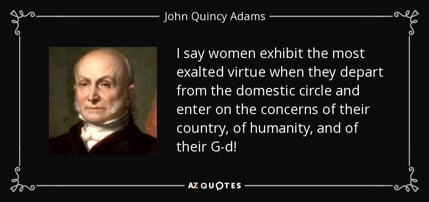 I say women exhibit the most exalted virtue when they depart from the domestic circle and enter on the concerns of their country, of humanity, and of their G-d! - John Quincy Adams