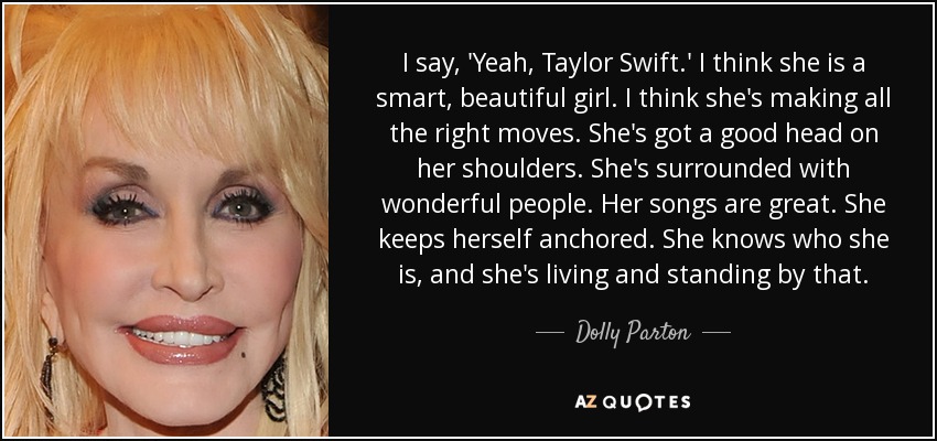 I say, 'Yeah, Taylor Swift.' I think she is a smart, beautiful girl. I think she's making all the right moves. She's got a good head on her shoulders. She's surrounded with wonderful people. Her songs are great. She keeps herself anchored. She knows who she is, and she's living and standing by that. - Dolly Parton