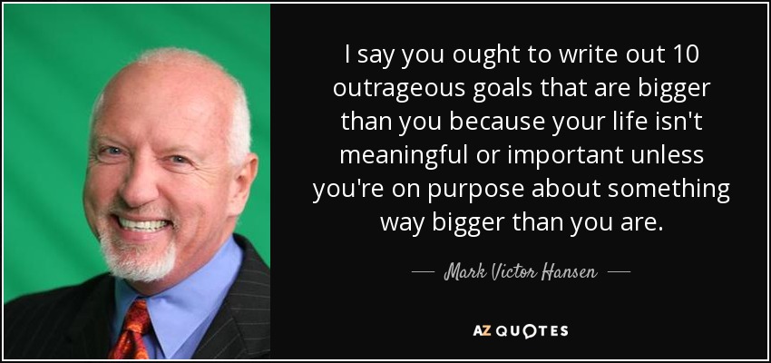 I say you ought to write out 10 outrageous goals that are bigger than you because your life isn't meaningful or important unless you're on purpose about something way bigger than you are. - Mark Victor Hansen