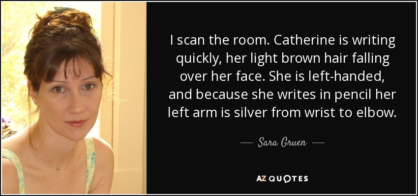 I scan the room. Catherine is writing quickly, her light brown hair falling over her face. She is left-handed, and because she writes in pencil her left arm is silver from wrist to elbow. - Sara Gruen