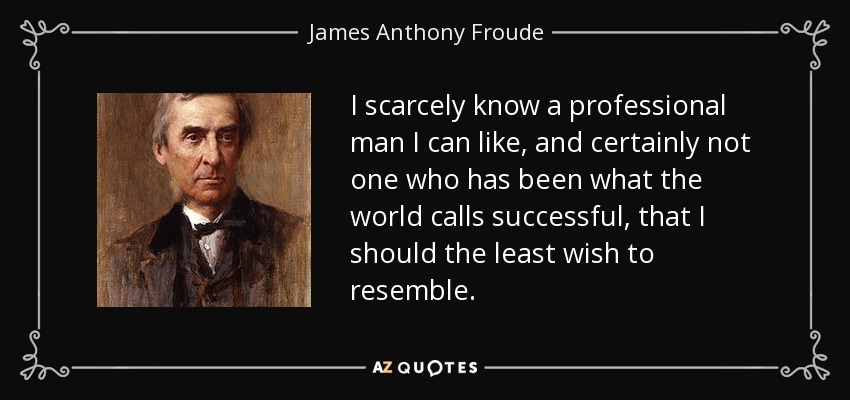 I scarcely know a professional man I can like, and certainly not one who has been what the world calls successful, that I should the least wish to resemble. - James Anthony Froude