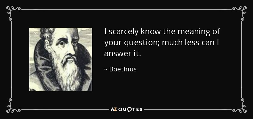 I scarcely know the meaning of your question; much less can I answer it. - Boethius