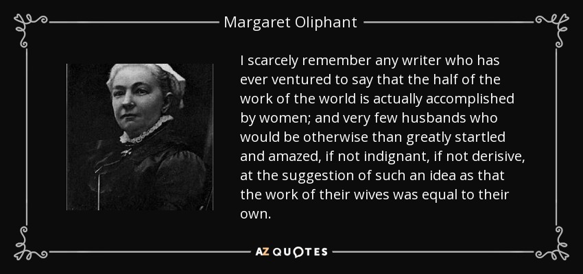 I scarcely remember any writer who has ever ventured to say that the half of the work of the world is actually accomplished by women; and very few husbands who would be otherwise than greatly startled and amazed, if not indignant, if not derisive, at the suggestion of such an idea as that the work of their wives was equal to their own. - Margaret Oliphant