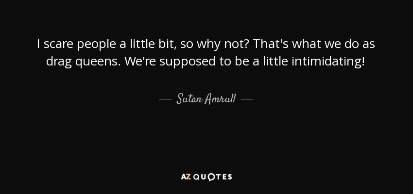 I scare people a little bit, so why not? That's what we do as drag queens. We're supposed to be a little intimidating! - Sutan Amrull