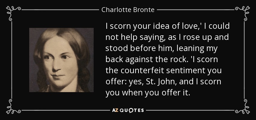 I scorn your idea of love,' I could not help saying, as I rose up and stood before him, leaning my back against the rock. 'I scorn the counterfeit sentiment you offer: yes, St. John, and I scorn you when you offer it. - Charlotte Bronte