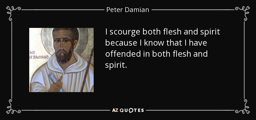 I scourge both flesh and spirit because I know that I have offended in both flesh and spirit. - Peter Damian