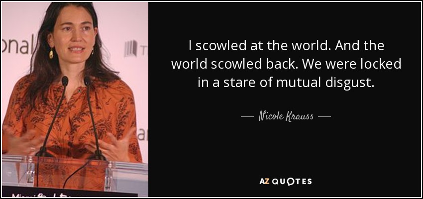 I scowled at the world. And the world scowled back. We were locked in a stare of mutual disgust. - Nicole Krauss