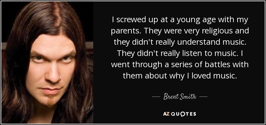 I screwed up at a young age with my parents. They were very religious and they didn't really understand music. They didn't really listen to music. I went through a series of battles with them about why I loved music. - Brent Smith