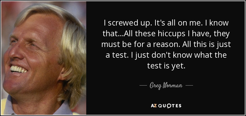 I screwed up. It's all on me. I know that...All these hiccups I have, they must be for a reason. All this is just a test. I just don't know what the test is yet. - Greg Norman