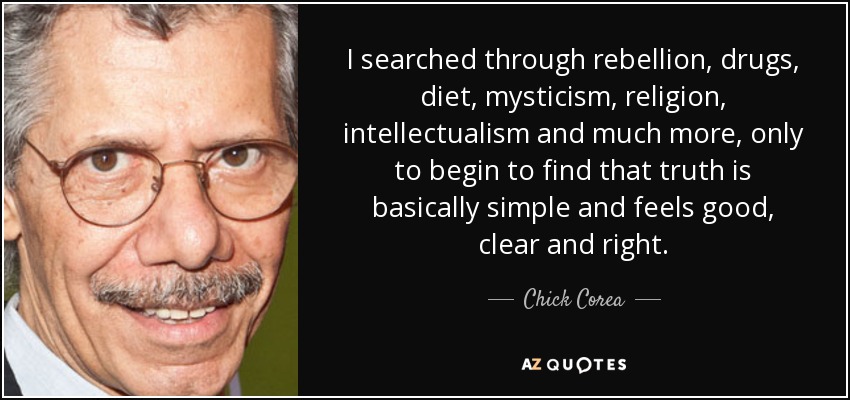 I searched through rebellion, drugs, diet, mysticism, religion, intellectualism and much more, only to begin to find that truth is basically simple and feels good, clear and right. - Chick Corea