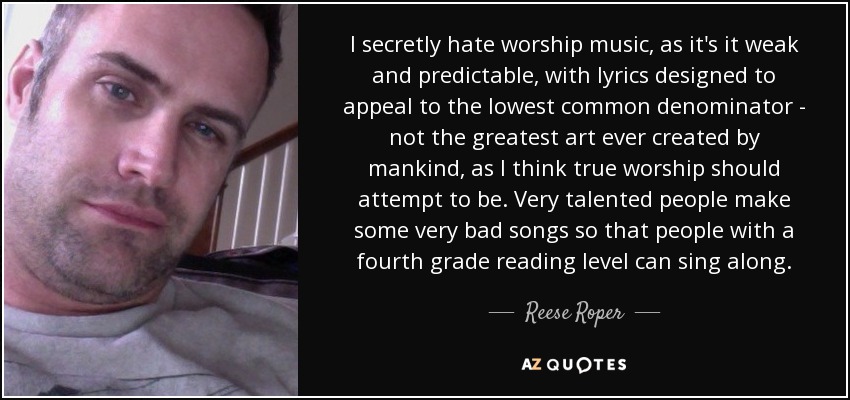 I secretly hate worship music, as it's it weak and predictable, with lyrics designed to appeal to the lowest common denominator - not the greatest art ever created by mankind, as I think true worship should attempt to be. Very talented people make some very bad songs so that people with a fourth grade reading level can sing along. - Reese Roper