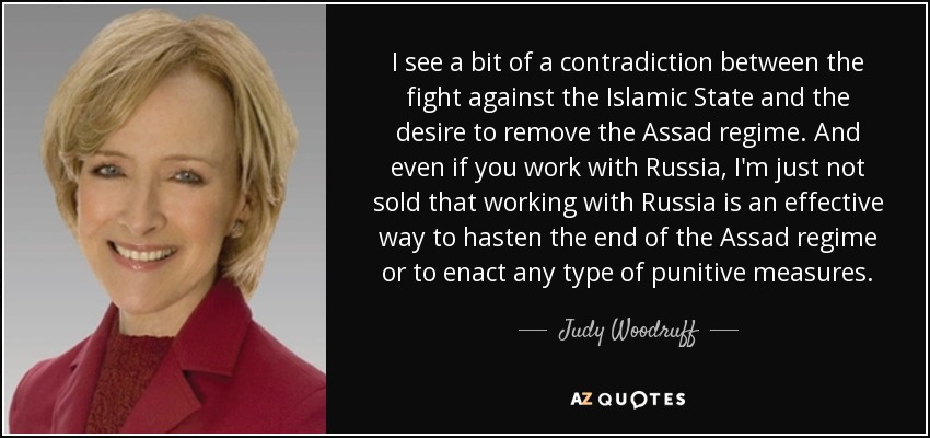 I see a bit of a contradiction between the fight against the Islamic State and the desire to remove the Assad regime. And even if you work with Russia, I'm just not sold that working with Russia is an effective way to hasten the end of the Assad regime or to enact any type of punitive measures. - Judy Woodruff