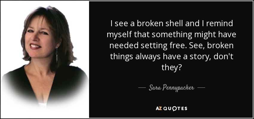 I see a broken shell and I remind myself that something might have needed setting free. See, broken things always have a story, don't they? - Sara Pennypacker