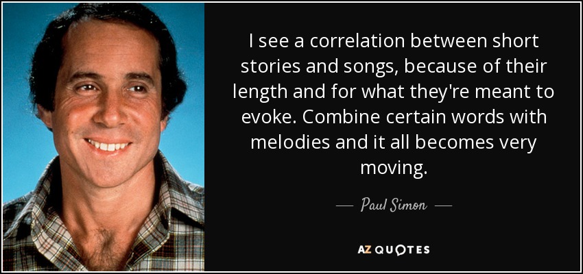 I see a correlation between short stories and songs, because of their length and for what they're meant to evoke. Combine certain words with melodies and it all becomes very moving. - Paul Simon