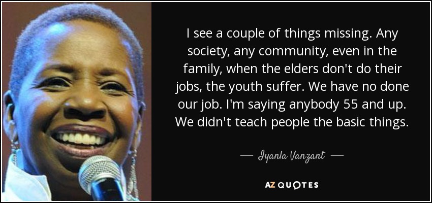 I see a couple of things missing. Any society, any community, even in the family, when the elders don't do their jobs, the youth suffer. We have no done our job. I'm saying anybody 55 and up. We didn't teach people the basic things. - Iyanla Vanzant