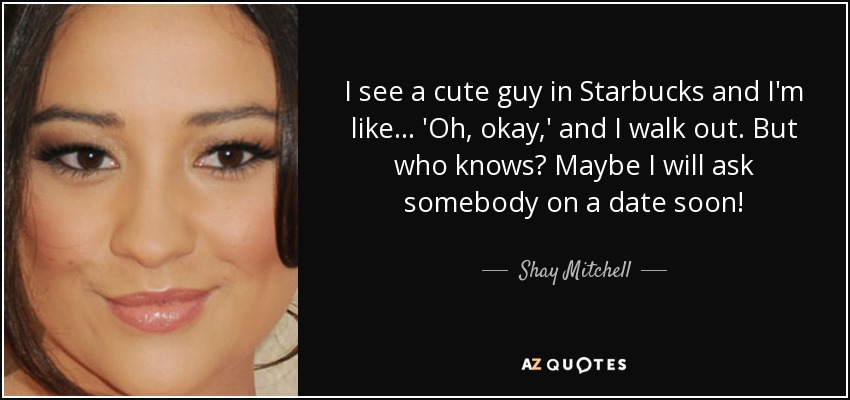 I see a cute guy in Starbucks and I'm like... 'Oh, okay,' and I walk out. But who knows? Maybe I will ask somebody on a date soon! - Shay Mitchell