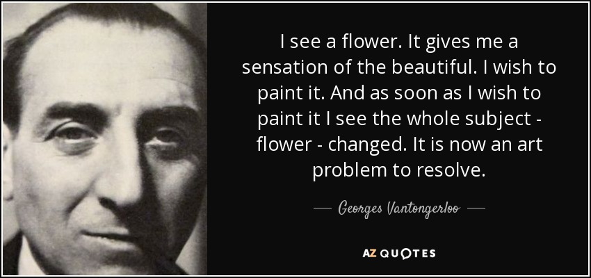 I see a flower. It gives me a sensation of the beautiful. I wish to paint it. And as soon as I wish to paint it I see the whole subject - flower - changed. It is now an art problem to resolve. - Georges Vantongerloo