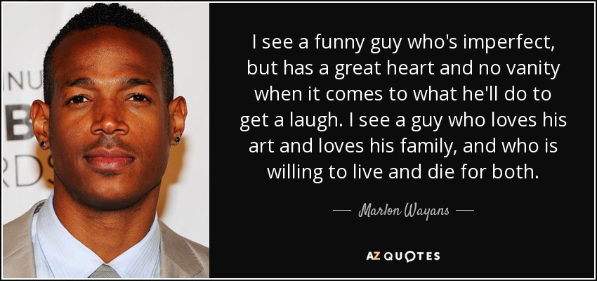 I see a funny guy who's imperfect, but has a great heart and no vanity when it comes to what he'll do to get a laugh. I see a guy who loves his art and loves his family, and who is willing to live and die for both. - Marlon Wayans