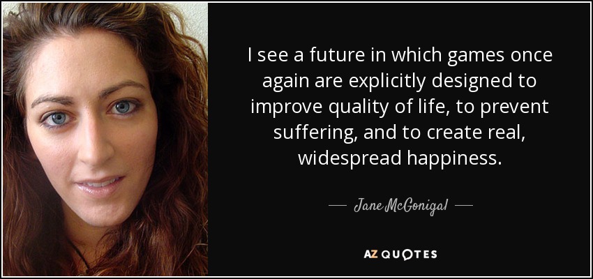 I see a future in which games once again are explicitly designed to improve quality of life, to prevent suffering, and to create real, widespread happiness. - Jane McGonigal
