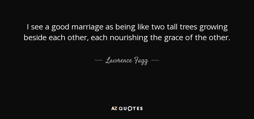 I see a good marriage as being like two tall trees growing beside each other, each nourishing the grace of the other. - Lawrence Fagg