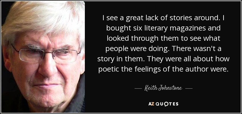 I see a great lack of stories around. I bought six literary magazines and looked through them to see what people were doing. There wasn't a story in them. They were all about how poetic the feelings of the author were. - Keith Johnstone