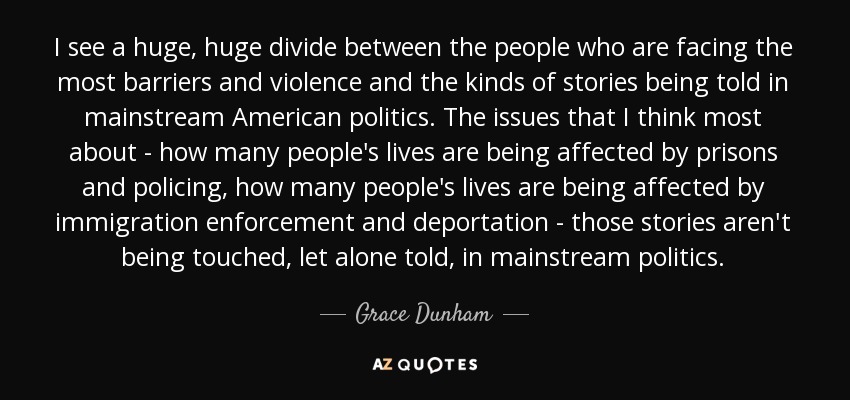 I see a huge, huge divide between the people who are facing the most barriers and violence and the kinds of stories being told in mainstream American politics. The issues that I think most about - how many people's lives are being affected by prisons and policing, how many people's lives are being affected by immigration enforcement and deportation - those stories aren't being touched, let alone told, in mainstream politics. - Grace Dunham