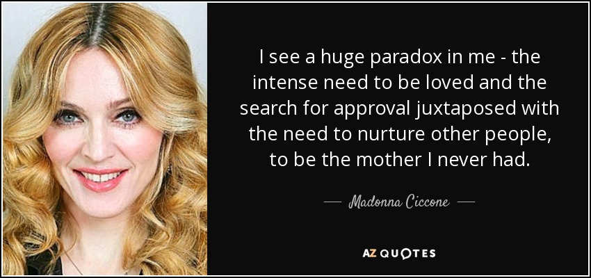 I see a huge paradox in me - the intense need to be loved and the search for approval juxtaposed with the need to nurture other people, to be the mother I never had. - Madonna Ciccone