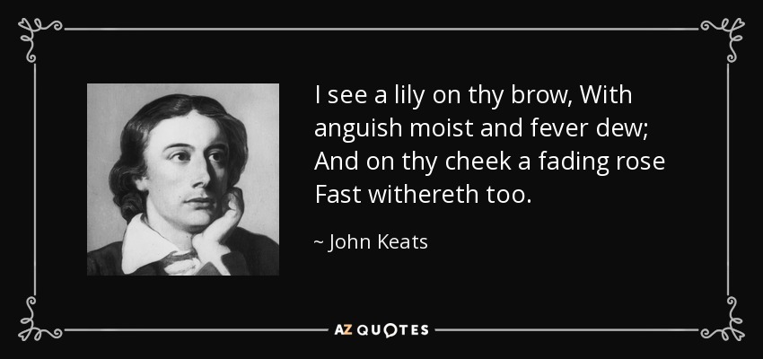 I see a lily on thy brow, With anguish moist and fever dew; And on thy cheek a fading rose Fast withereth too. - John Keats