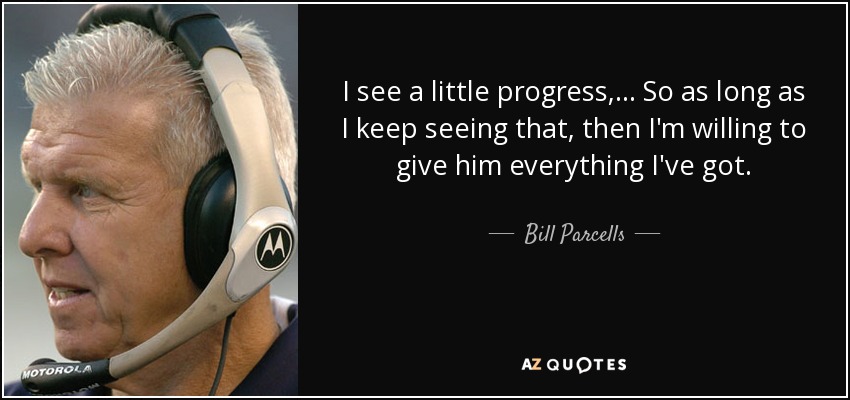 I see a little progress, ... So as long as I keep seeing that, then I'm willing to give him everything I've got. - Bill Parcells