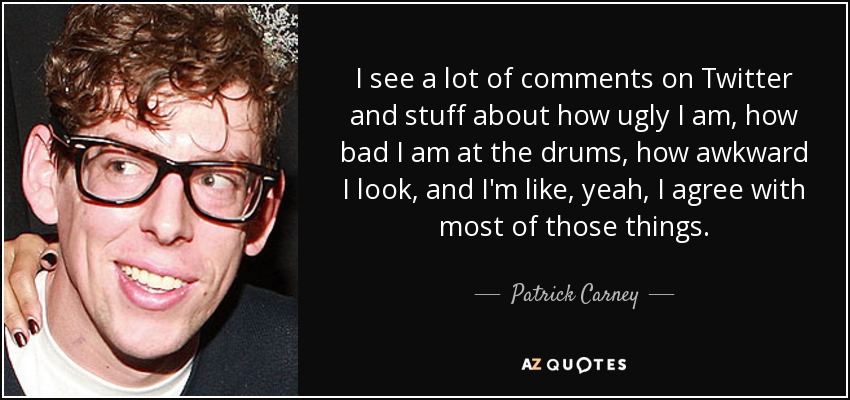 I see a lot of comments on Twitter and stuff about how ugly I am, how bad I am at the drums, how awkward I look, and I'm like, yeah, I agree with most of those things. - Patrick Carney