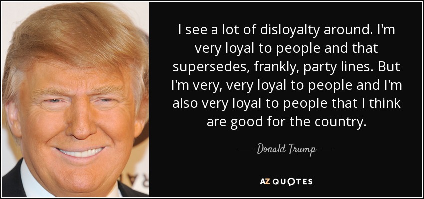 I see a lot of disloyalty around. I'm very loyal to people and that supersedes, frankly, party lines. But I'm very, very loyal to people and I'm also very loyal to people that I think are good for the country. - Donald Trump