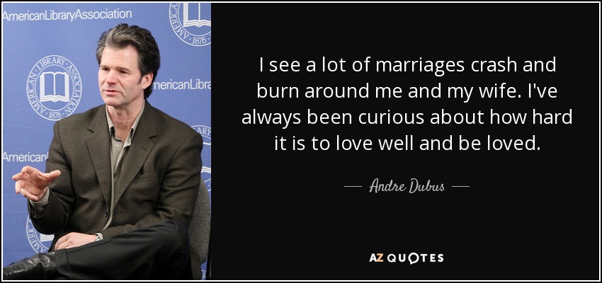 I see a lot of marriages crash and burn around me and my wife. I've always been curious about how hard it is to love well and be loved. - Andre Dubus