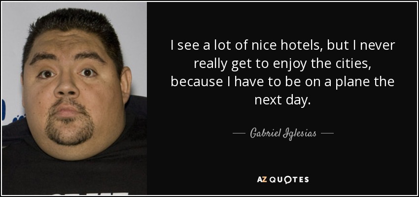 I see a lot of nice hotels, but I never really get to enjoy the cities, because I have to be on a plane the next day. - Gabriel Iglesias