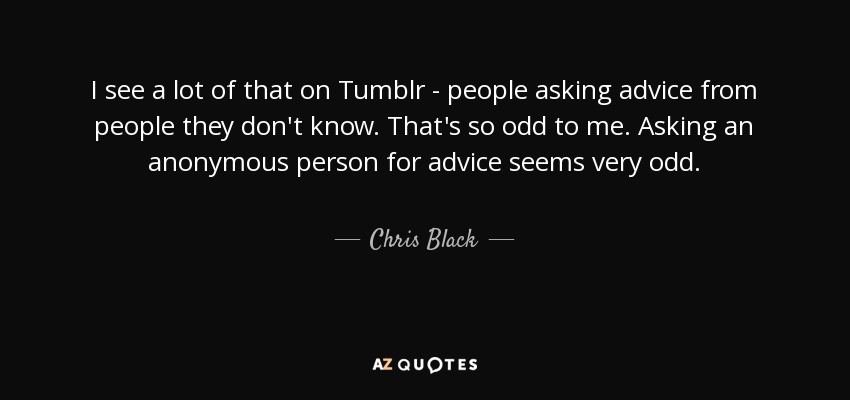 I see a lot of that on Tumblr - people asking advice from people they don't know. That's so odd to me. Asking an anonymous person for advice seems very odd. - Chris Black