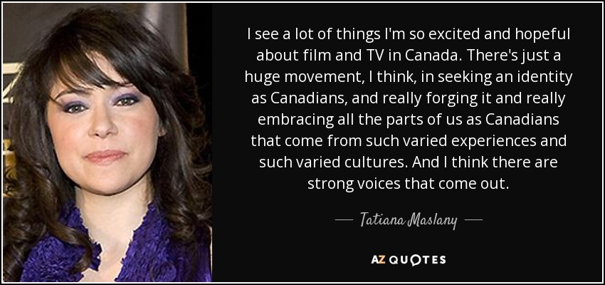 I see a lot of things I'm so excited and hopeful about film and TV in Canada. There's just a huge movement, I think, in seeking an identity as Canadians, and really forging it and really embracing all the parts of us as Canadians that come from such varied experiences and such varied cultures. And I think there are strong voices that come out. - Tatiana Maslany