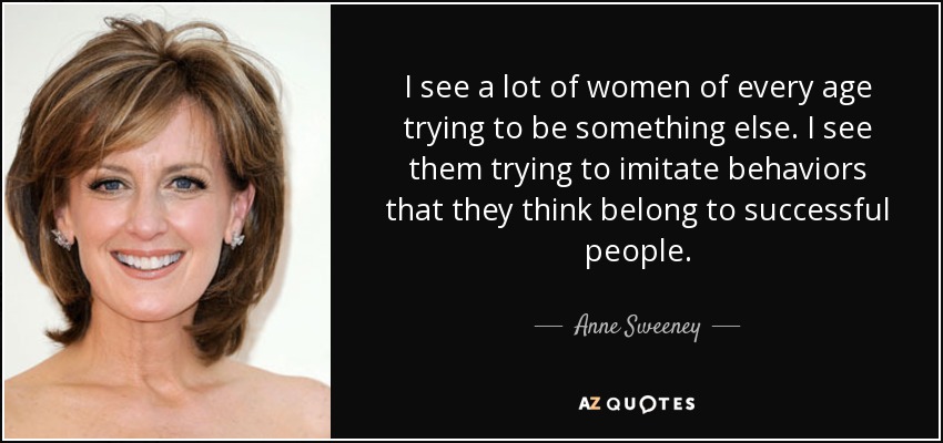 I see a lot of women of every age trying to be something else. I see them trying to imitate behaviors that they think belong to successful people. - Anne Sweeney