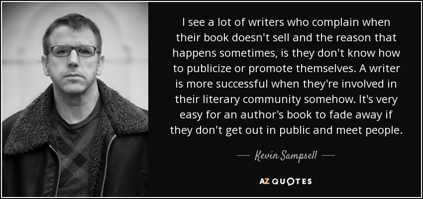 I see a lot of writers who complain when their book doesn't sell and the reason that happens sometimes, is they don't know how to publicize or promote themselves. A writer is more successful when they're involved in their literary community somehow. It's very easy for an author's book to fade away if they don't get out in public and meet people. - Kevin Sampsell