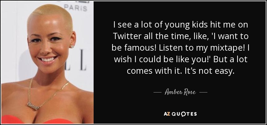 I see a lot of young kids hit me on Twitter all the time, like, 'I want to be famous! Listen to my mixtape! I wish I could be like you!' But a lot comes with it. It's not easy. - Amber Rose