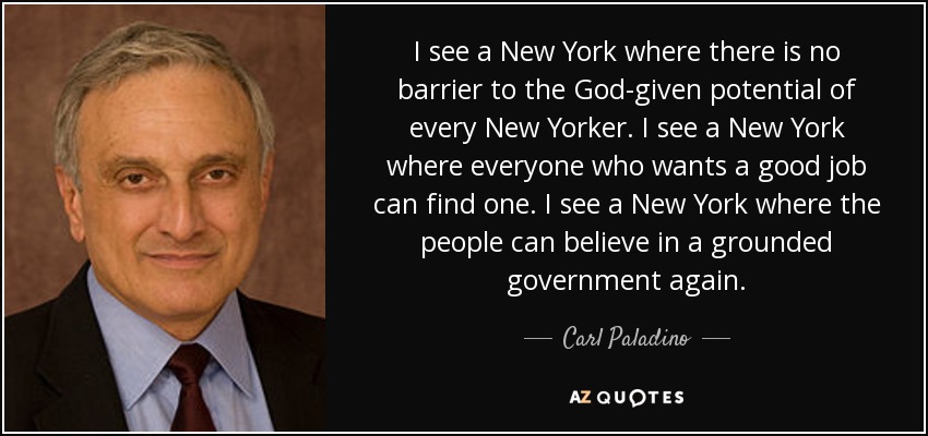 I see a New York where there is no barrier to the God-given potential of every New Yorker. I see a New York where everyone who wants a good job can find one. I see a New York where the people can believe in a grounded government again. - Carl Paladino