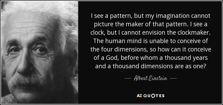 I see a pattern, but my imagination cannot picture the maker of that pattern. I see a clock, but I cannot envision the clockmaker. The human mind is unable to conceive of the four dimensions, so how can it conceive of a God, before whom a thousand years and a thousand dimensions are as one? - Albert Einstein