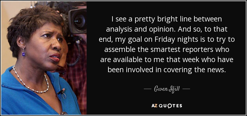 I see a pretty bright line between analysis and opinion. And so, to that end, my goal on Friday nights is to try to assemble the smartest reporters who are available to me that week who have been involved in covering the news. - Gwen Ifill